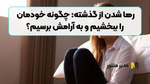 رها شدن از گذشته: چگونه خودمان را ببخشیم و به آرامش برسیم؟